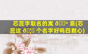 芯蕊字取名的寓 🌺 意(芯蕊这 🦈 个名字好吗四颗心)